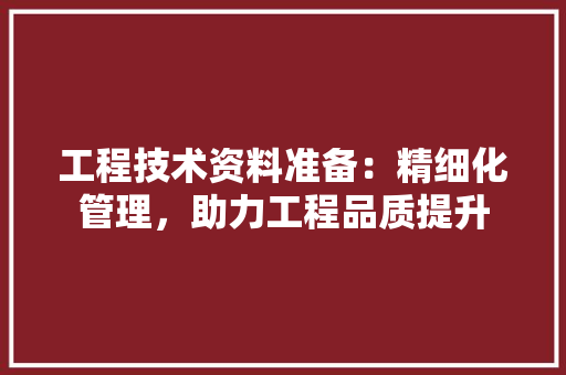 工程技术资料准备：精细化管理，助力工程品质提升