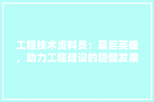 工程技术资料员：幕后英雄，助力工程建设的稳健发展 现代风格装饰