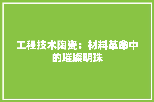 工程技术陶瓷：材料革命中的璀璨明珠