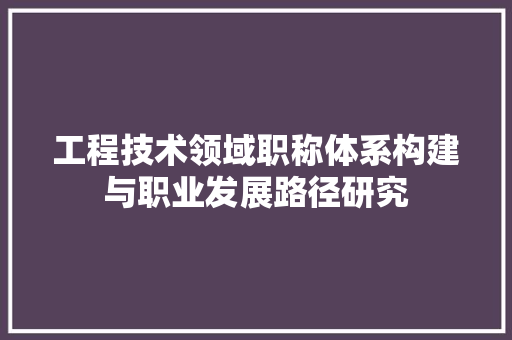 工程技术领域职称体系构建与职业发展路径研究