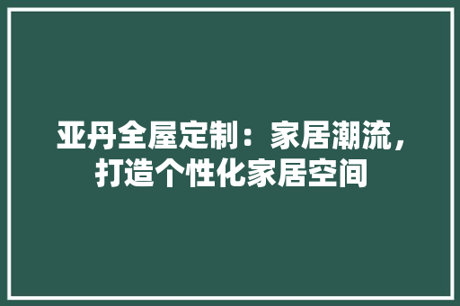 亚丹全屋定制：家居潮流，打造个性化家居空间 家居装修