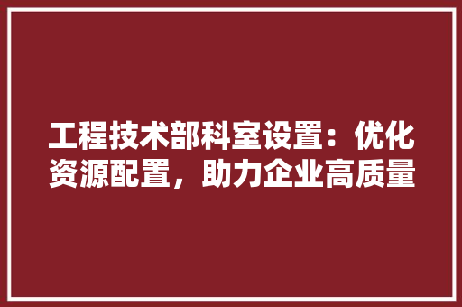 工程技术部科室设置：优化资源配置，助力企业高质量发展