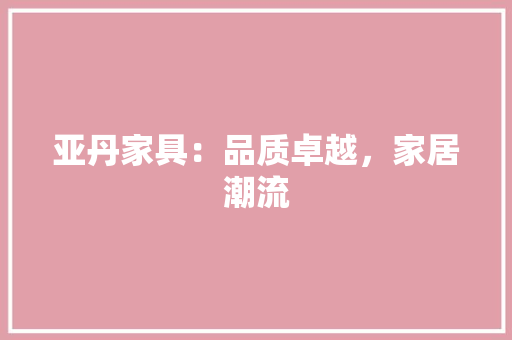 亚丹家具：品质卓越，家居潮流 家居装修