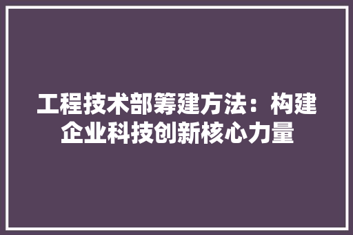 工程技术部筹建方法：构建企业科技创新核心力量 现代风格装饰