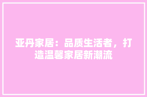 亚丹家居：品质生活者，打造温馨家居新潮流 家居装修