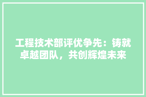 工程技术部评优争先：铸就卓越团队，共创辉煌未来 中式风格装饰