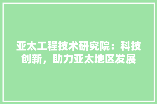亚太工程技术研究院：科技创新，助力亚太地区发展 家居装修