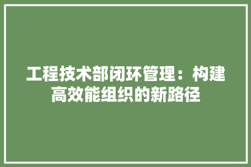 工程技术部闭环管理：构建高效能组织的新路径