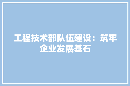 工程技术部队伍建设：筑牢企业发展基石 中式风格装饰