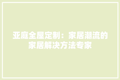 亚庭全屋定制：家居潮流的家居解决方法专家 家居装修