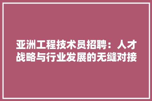 亚洲工程技术员招聘：人才战略与行业发展的无缝对接 家居装修