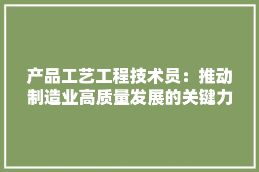 产品工艺工程技术员：推动制造业高质量发展的关键力量 家居装修