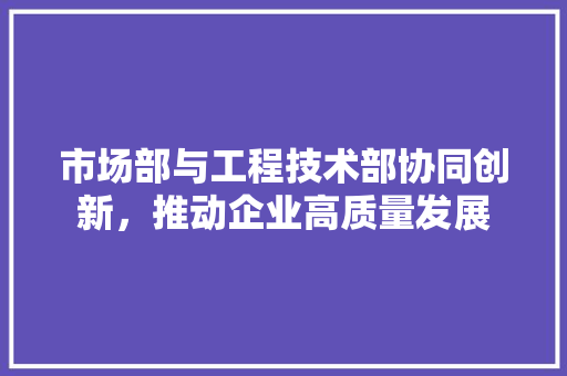 市场部与工程技术部协同创新，推动企业高质量发展 中式风格装饰