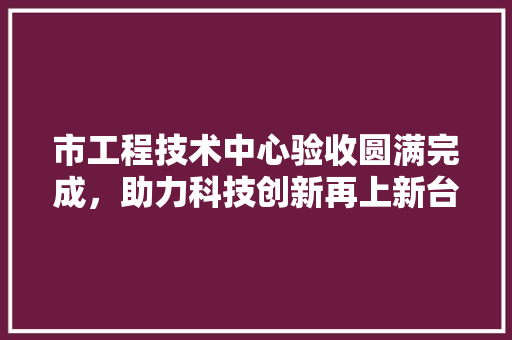 市工程技术中心验收圆满完成，助力科技创新再上新台阶 中式风格装饰