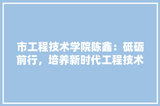 市工程技术学院陈鑫：砥砺前行，培养新时代工程技术人才 中式风格装饰