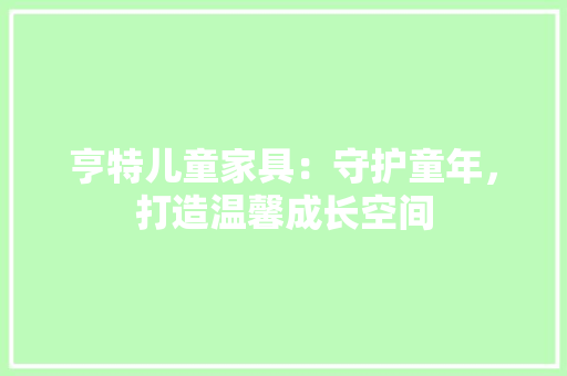 亨特儿童家具：守护童年，打造温馨成长空间 家居装修