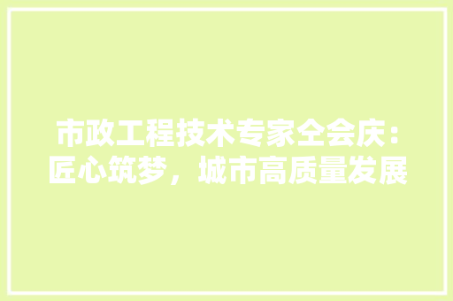市政工程技术专家仝会庆：匠心筑梦，城市高质量发展 中式风格装饰