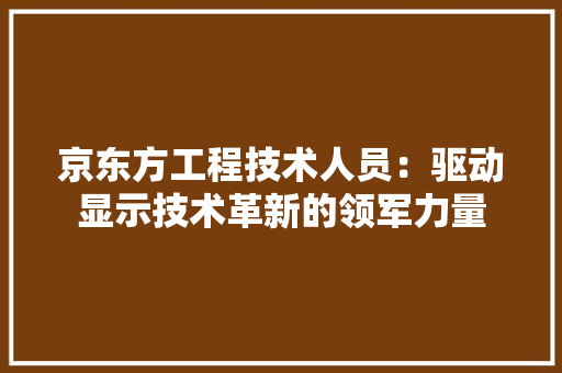 京东方工程技术人员：驱动显示技术革新的领军力量 家居装修