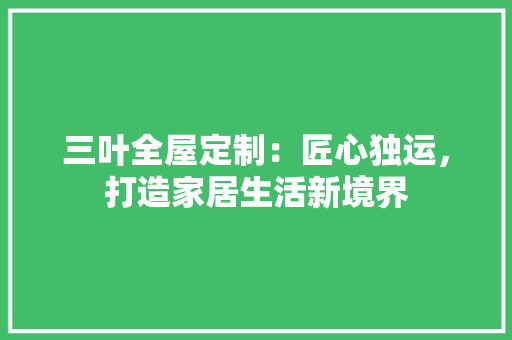 三叶全屋定制：匠心独运，打造家居生活新境界 木雕艺术
