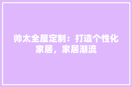 帅太全屋定制：打造个性化家居，家居潮流 中式风格装饰