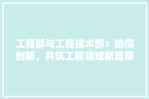 工程部与工程技术部：协同创新，共筑工程领域新篇章