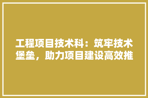 工程项目技术科：筑牢技术堡垒，助力项目建设高效推进