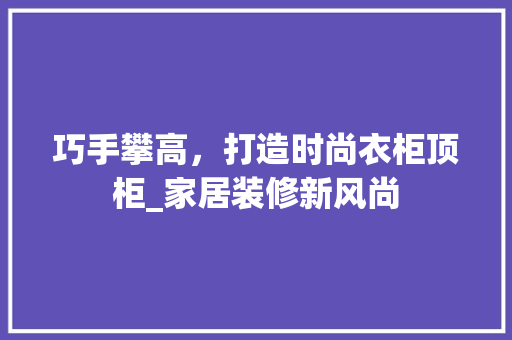 巧手攀高，打造时尚衣柜顶柜_家居装修新风尚 中式风格装饰