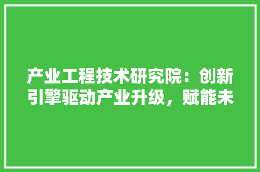 产业工程技术研究院：创新引擎驱动产业升级，赋能未来高质量发展 家居装修