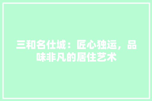 三和名仕城：匠心独运，品味非凡的居住艺术 木雕艺术