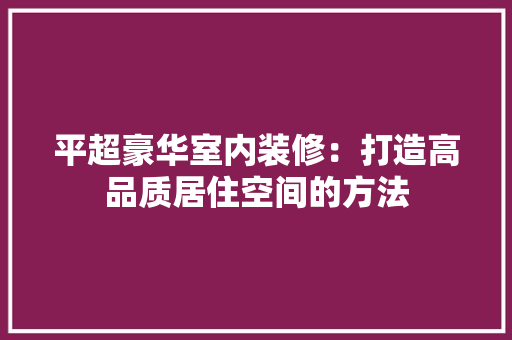 平超豪华室内装修：打造高品质居住空间的方法 中式风格装饰
