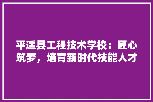 平遥县工程技术学校：匠心筑梦，培育新时代技能人才 中式风格装饰