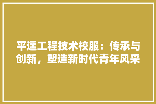平遥工程技术校服：传承与创新，塑造新时代青年风采 中式风格装饰