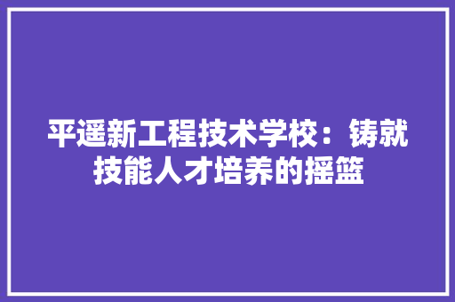 平遥新工程技术学校：铸就技能人才培养的摇篮 中式风格装饰