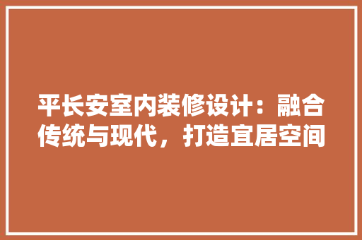 平长安室内装修设计：融合传统与现代，打造宜居空间 中式风格装饰