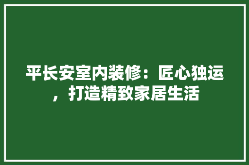平长安室内装修：匠心独运，打造精致家居生活 中式风格装饰