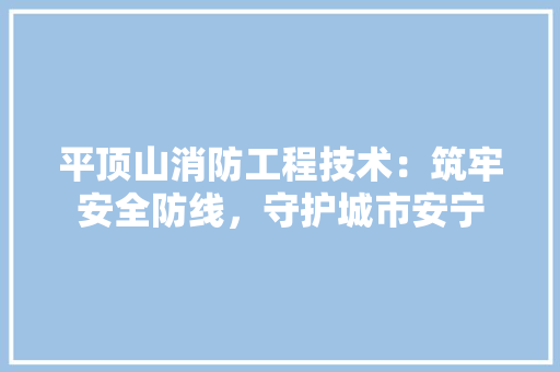平顶山消防工程技术：筑牢安全防线，守护城市安宁