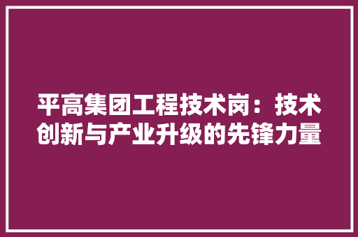 平高集团工程技术岗：技术创新与产业升级的先锋力量 中式风格装饰