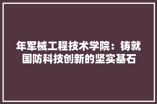 年军械工程技术学院：铸就国防科技创新的坚实基石