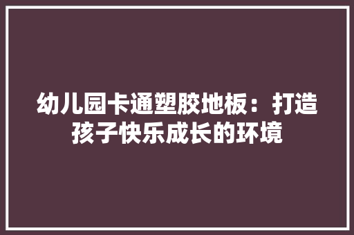 幼儿园卡通塑胶地板：打造孩子快乐成长的环境 中式风格装饰
