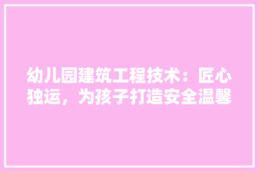 幼儿园建筑工程技术：匠心独运，为孩子打造安全温馨的乐园
