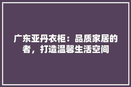 广东亚丹衣柜：品质家居的者，打造温馨生活空间 中式风格装饰