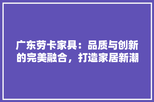 广东劳卡家具：品质与创新的完美融合，打造家居新潮流 中式风格装饰