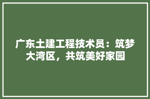 广东土建工程技术员：筑梦大湾区，共筑美好家园 中式风格装饰