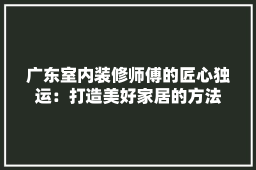 广东室内装修师傅的匠心独运：打造美好家居的方法 中式风格装饰