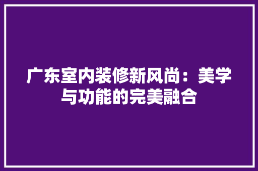 广东室内装修新风尚：美学与功能的完美融合 中式风格装饰