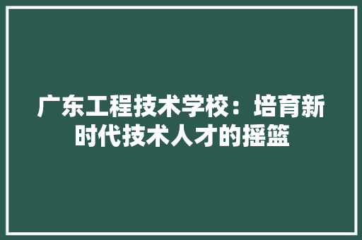 广东工程技术学校：培育新时代技术人才的摇篮 中式风格装饰