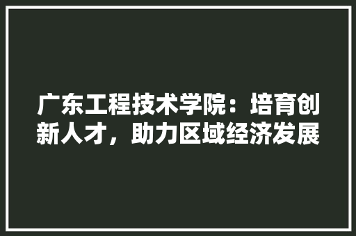 广东工程技术学院：培育创新人才，助力区域经济发展 中式风格装饰