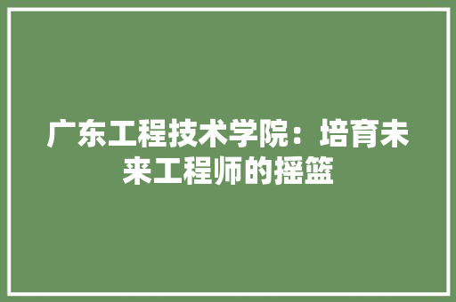 广东工程技术学院：培育未来工程师的摇篮