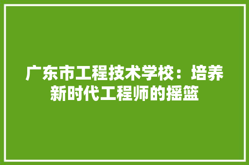 广东市工程技术学校：培养新时代工程师的摇篮 中式风格装饰