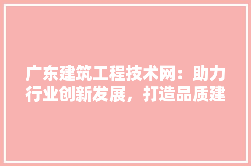 广东建筑工程技术网：助力行业创新发展，打造品质建筑新标杆